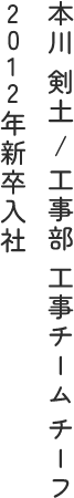 本川 剣土 / 工事部 工事チーム チーフ 2012年新卒入社